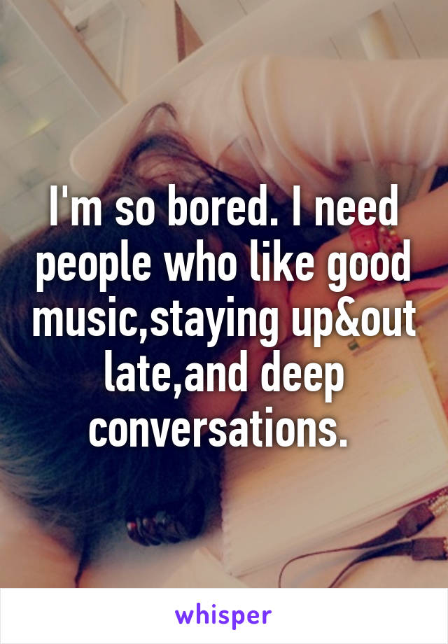 I'm so bored. I need people who like good music,staying up&out late,and deep conversations. 