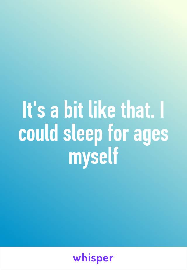 It's a bit like that. I could sleep for ages myself