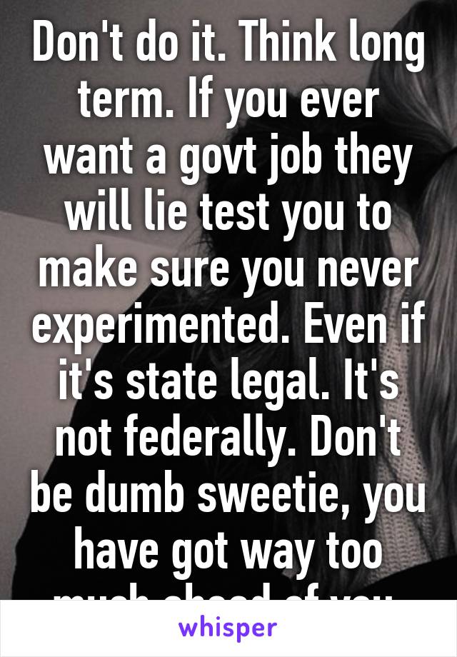 Don't do it. Think long term. If you ever want a govt job they will lie test you to make sure you never experimented. Even if it's state legal. It's not federally. Don't be dumb sweetie, you have got way too much ahead of you.