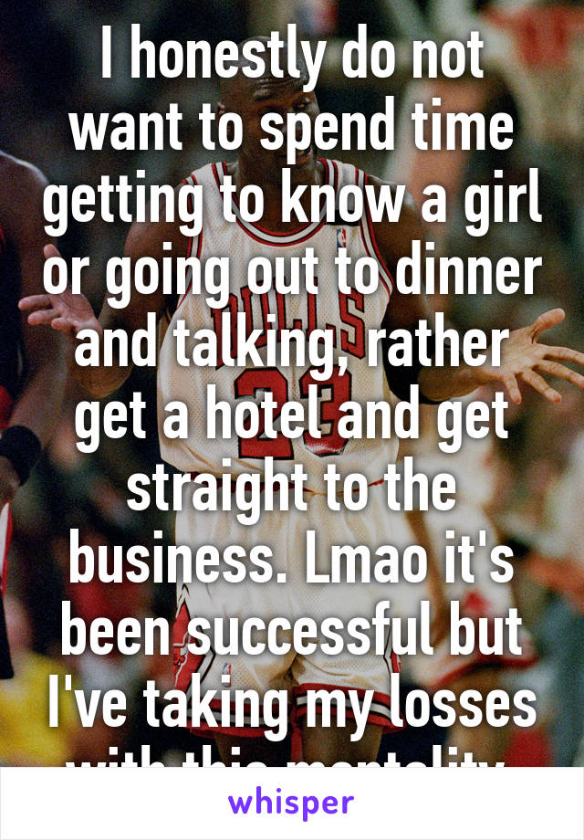 I honestly do not want to spend time getting to know a girl or going out to dinner and talking, rather get a hotel and get straight to the business. Lmao it's been successful but I've taking my losses with this mentality 