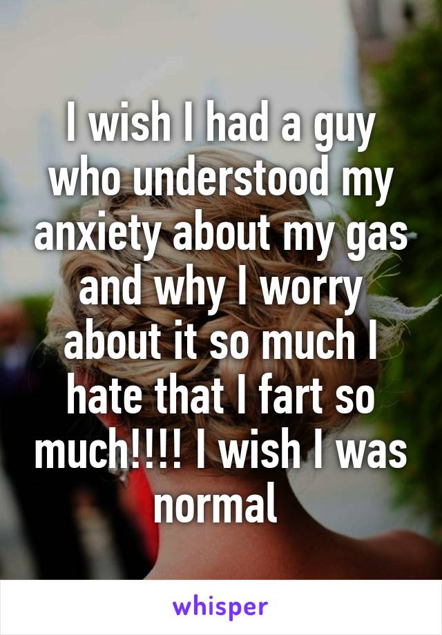 I wish I had a guy who understood my anxiety about my gas and why I worry about it so much I hate that I fart so much!!!! I wish I was normal 