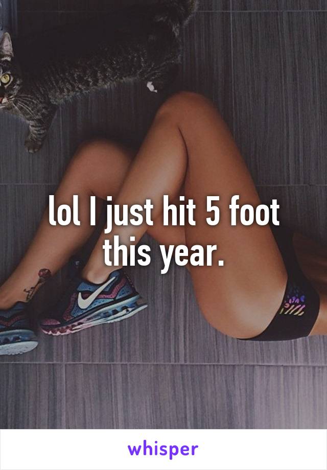 lol I just hit 5 foot this year.