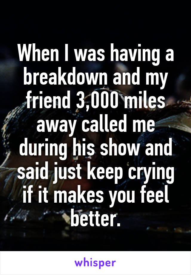 When I was having a breakdown and my friend 3,000 miles away called me during his show and said just keep crying if it makes you feel better.