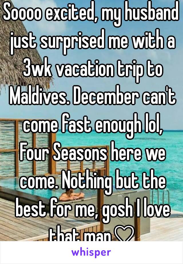 Soooo excited, my husband just surprised me with a 3wk vacation trip to Maldives. December can't come fast enough lol, Four Seasons here we come. Nothing but the best for me, gosh I love that man♡