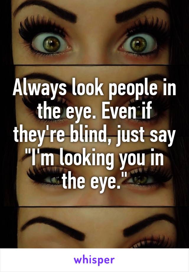 Always look people in the eye. Even if they're blind, just say "I'm looking you in the eye."