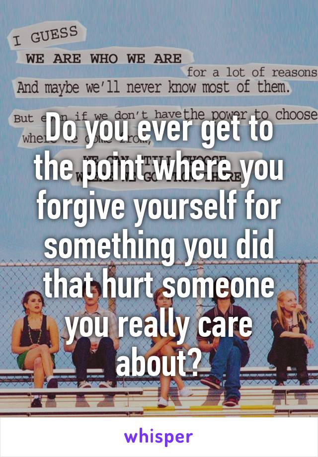 
Do you ever get to the point where you forgive yourself for something you did that hurt someone you really care about?