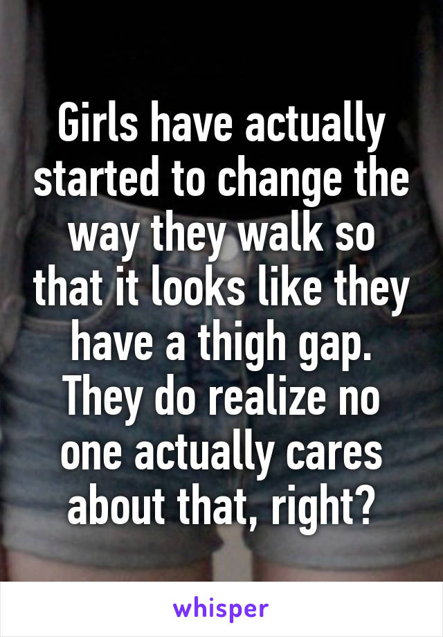 Girls have actually started to change the way they walk so that it looks like they have a thigh gap.
They do realize no one actually cares about that, right?