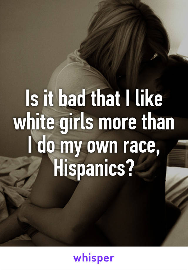 Is it bad that I like white girls more than I do my own race, Hispanics?