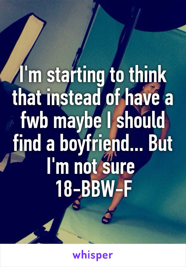 I'm starting to think that instead of have a fwb maybe I should find a boyfriend... But I'm not sure 
18-BBW-F