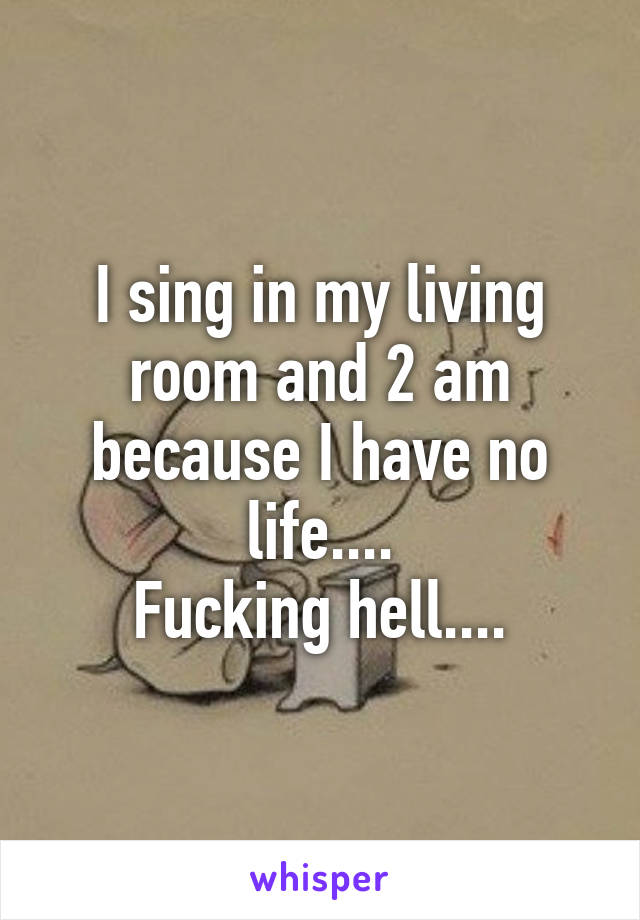 I sing in my living room and 2 am because I have no life....
Fucking hell....