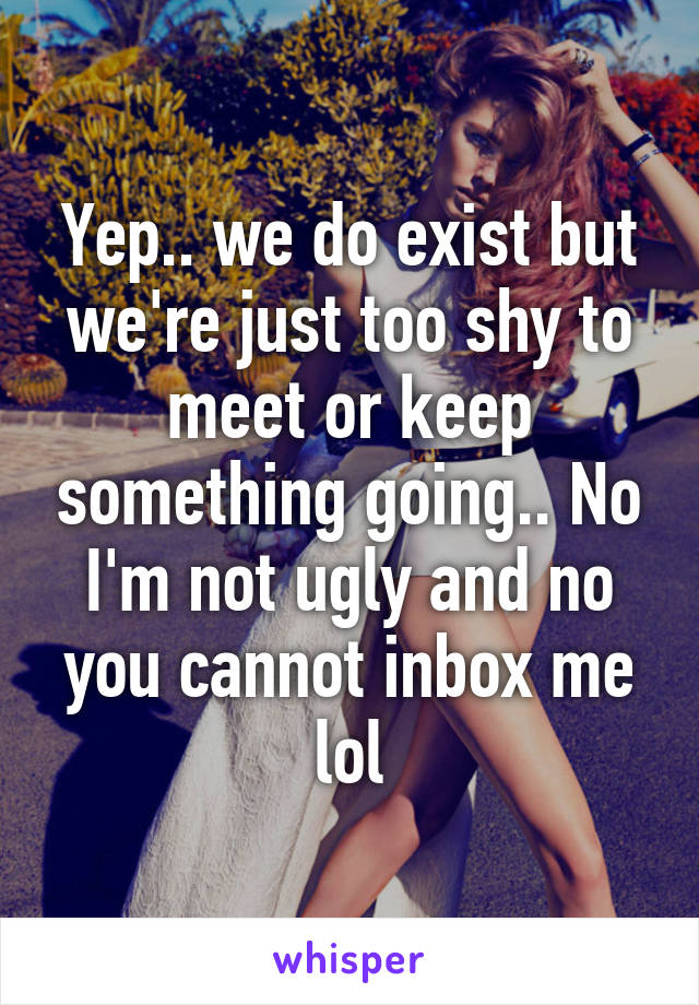 Yep.. we do exist but we're just too shy to meet or keep something going.. No I'm not ugly and no you cannot inbox me lol