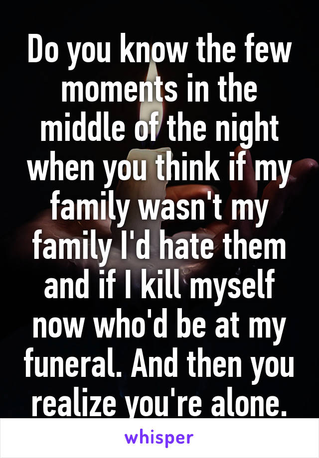 Do you know the few moments in the middle of the night when you think if my family wasn't my family I'd hate them and if I kill myself now who'd be at my funeral. And then you realize you're alone.