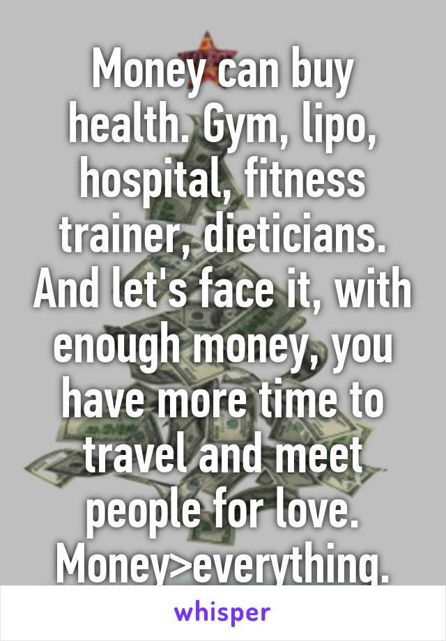 Money can buy health. Gym, lipo, hospital, fitness trainer, dieticians. And let's face it, with enough money, you have more time to travel and meet people for love. Money>everything.