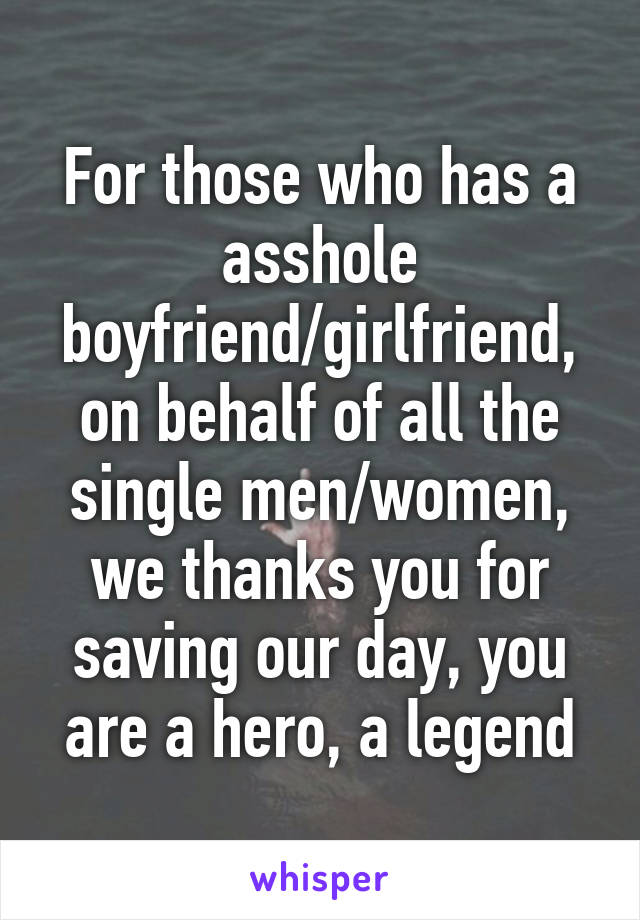 For those who has a asshole boyfriend/girlfriend, on behalf of all the single men/women, we thanks you for saving our day, you are a hero, a legend