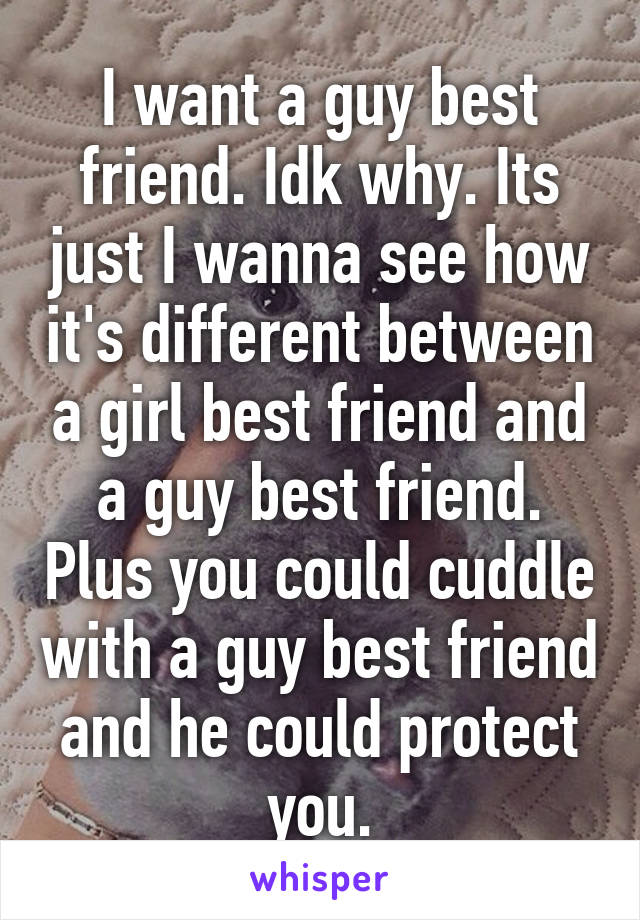 I want a guy best friend. Idk why. Its just I wanna see how it's different between a girl best friend and a guy best friend. Plus you could cuddle with a guy best friend and he could protect you.