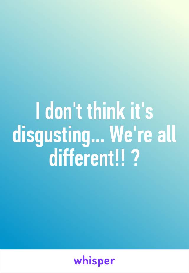 I don't think it's disgusting... We're all different!! 😊