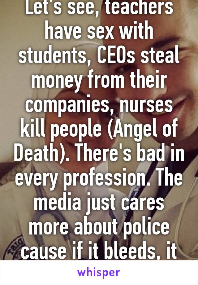Let's see, teachers have sex with students, CEOs steal money from their companies, nurses kill people (Angel of Death). There's bad in every profession. The media just cares more about police cause if it bleeds, it leads. 