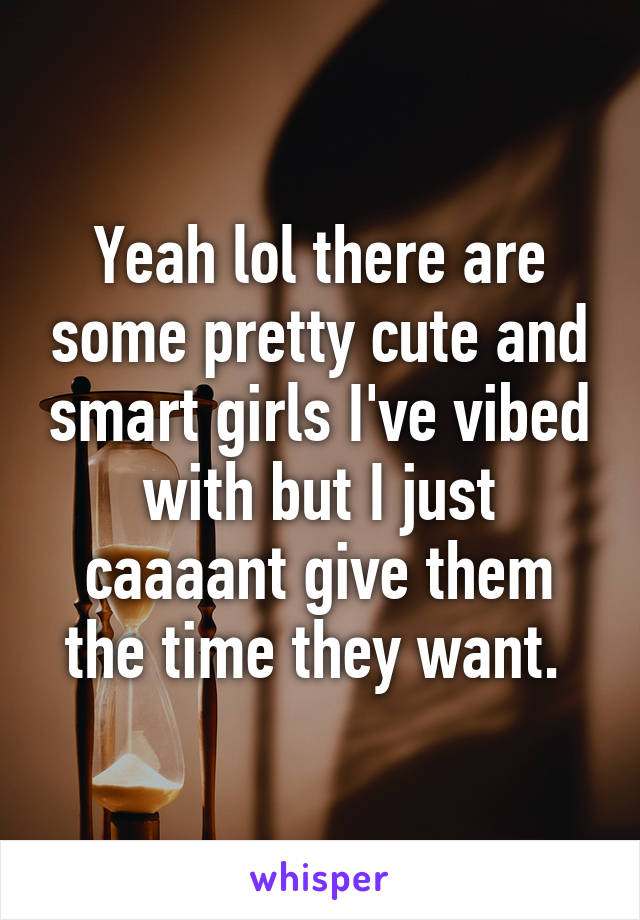 Yeah lol there are some pretty cute and smart girls I've vibed with but I just caaaant give them the time they want. 