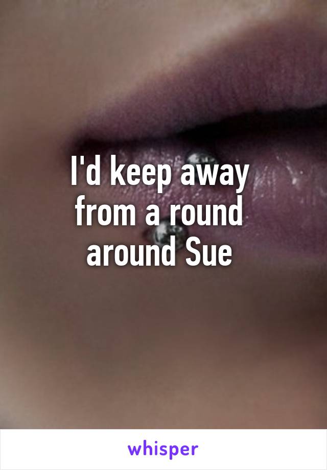 I'd keep away 
from a round 
around Sue 
