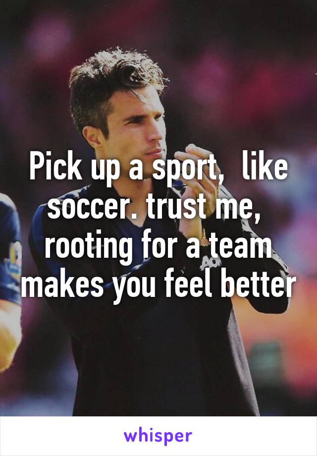 Pick up a sport,  like soccer. trust me,  rooting for a team makes you feel better
