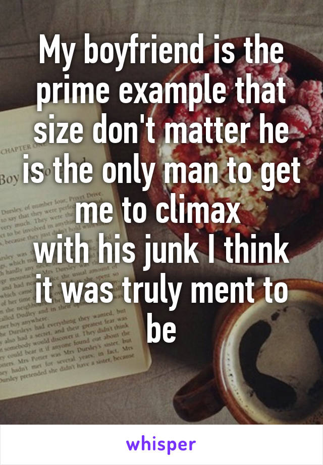 My boyfriend is the prime example that size don't matter he is the only man to get me to climax 
with his junk I think it was truly ment to be

