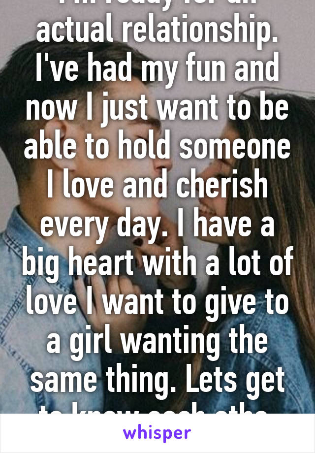 I'm ready for an actual relationship. I've had my fun and now I just want to be able to hold someone I love and cherish every day. I have a big heart with a lot of love I want to give to a girl wanting the same thing. Lets get to know each othe 
19 m