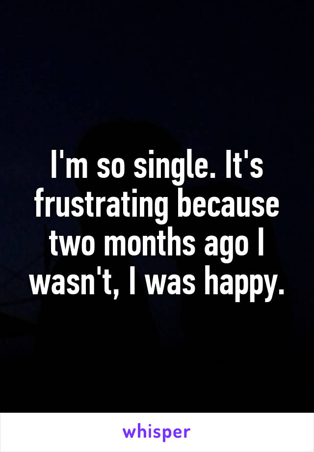 I'm so single. It's frustrating because two months ago I wasn't, I was happy.