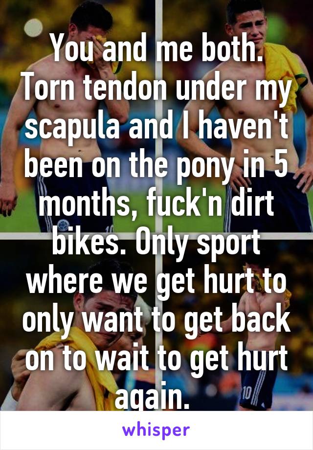 You and me both. Torn tendon under my scapula and I haven't been on the pony in 5 months, fuck'n dirt bikes. Only sport where we get hurt to only want to get back on to wait to get hurt again. 