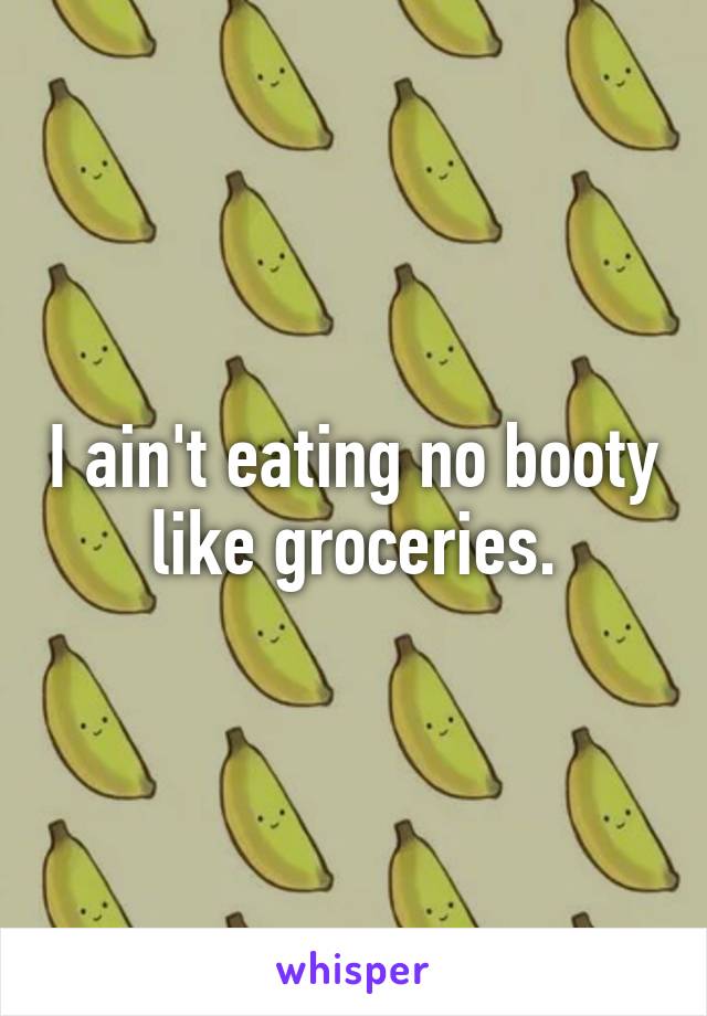 I ain't eating no booty like groceries.