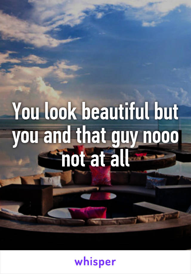 You look beautiful but you and that guy nooo not at all