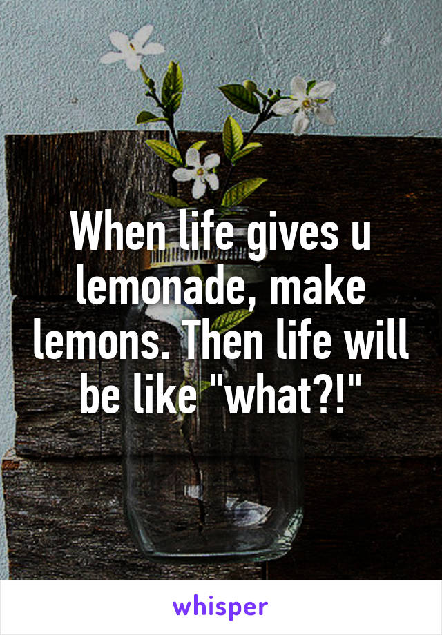 When life gives u lemonade, make lemons. Then life will be like "what?!"