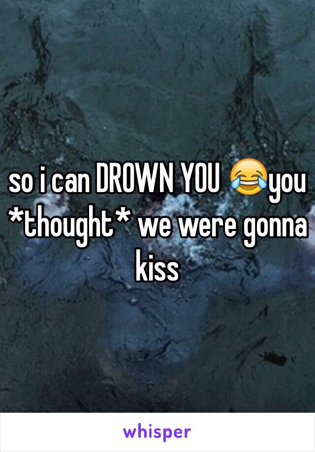 so i can DROWN YOU 😂you *thought* we were gonna kiss
