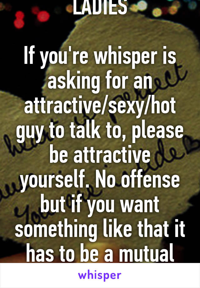 MESSAGE TO THE LADIES

If you're whisper is asking for an attractive/sexy/hot guy to talk to, please be attractive yourself. No offense but if you want something like that it has to be a mutual attractiveness between us.