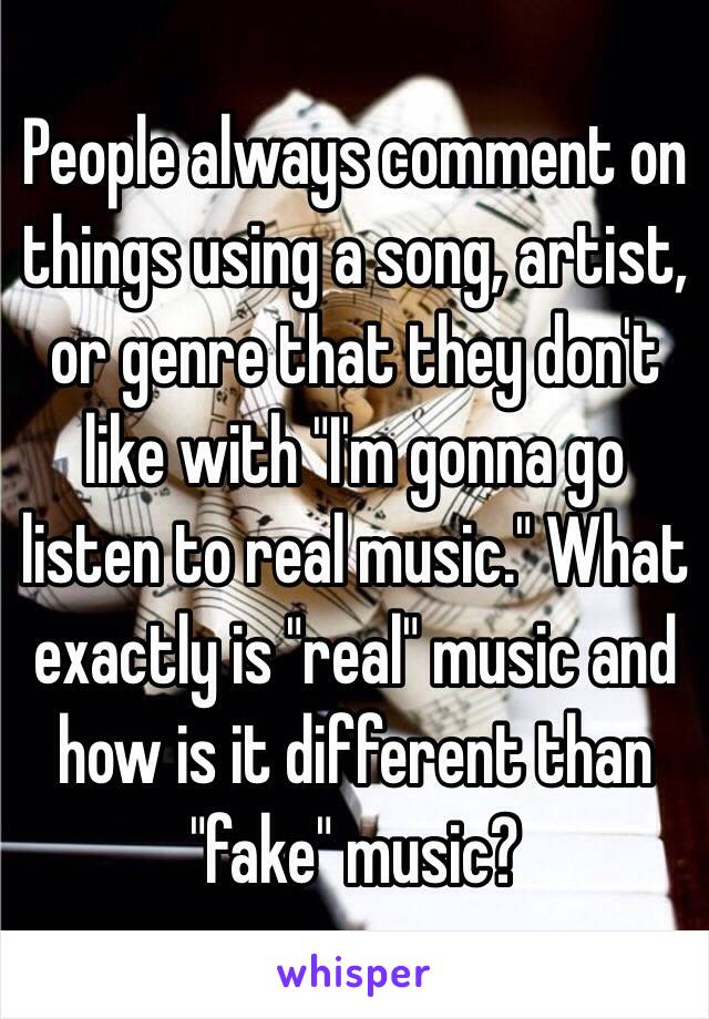 People always comment on things using a song, artist, or genre that they don't like with "I'm gonna go listen to real music." What exactly is "real" music and how is it different than "fake" music?