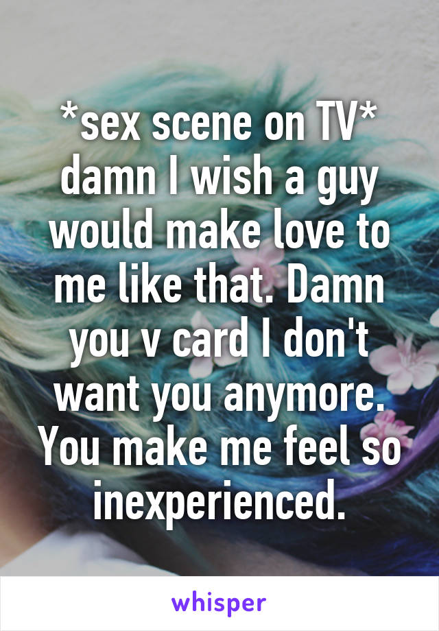 *sex scene on TV* damn I wish a guy would make love to me like that. Damn you v card I don't want you anymore. You make me feel so inexperienced.