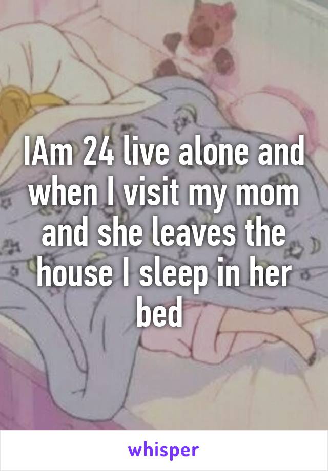 IAm 24 live alone and when I visit my mom and she leaves the house I sleep in her bed 