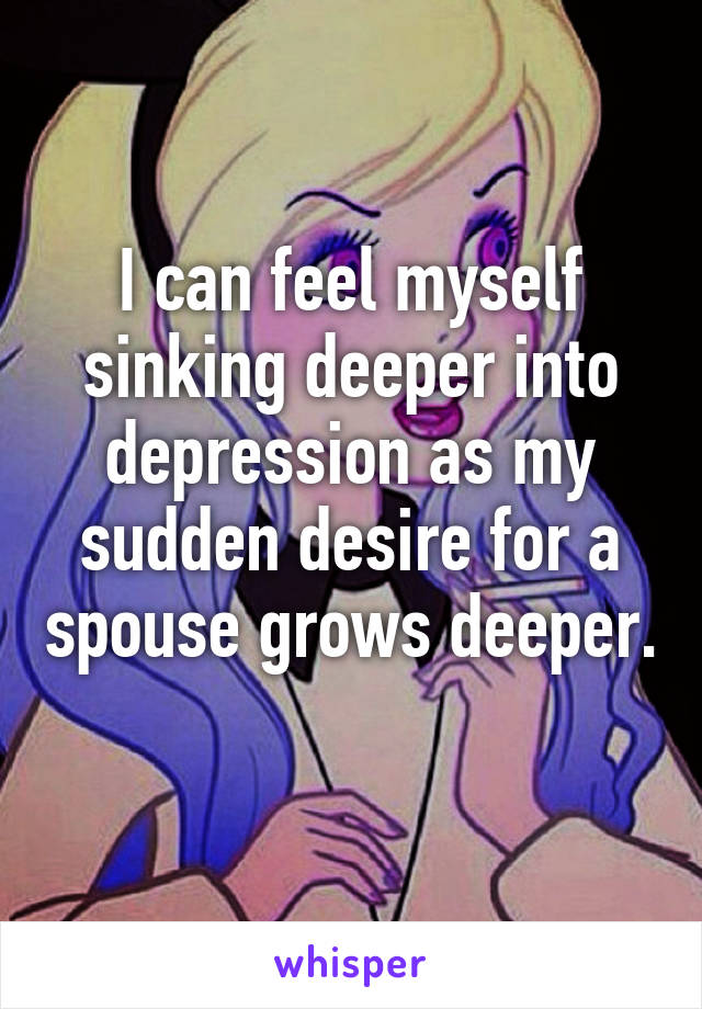 I can feel myself sinking deeper into depression as my sudden desire for a spouse grows deeper. 