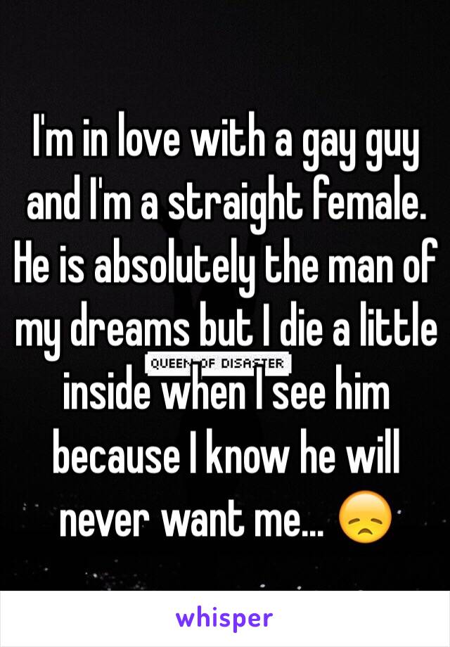 I'm in love with a gay guy and I'm a straight female. He is absolutely the man of my dreams but I die a little inside when I see him because I know he will never want me... 😞