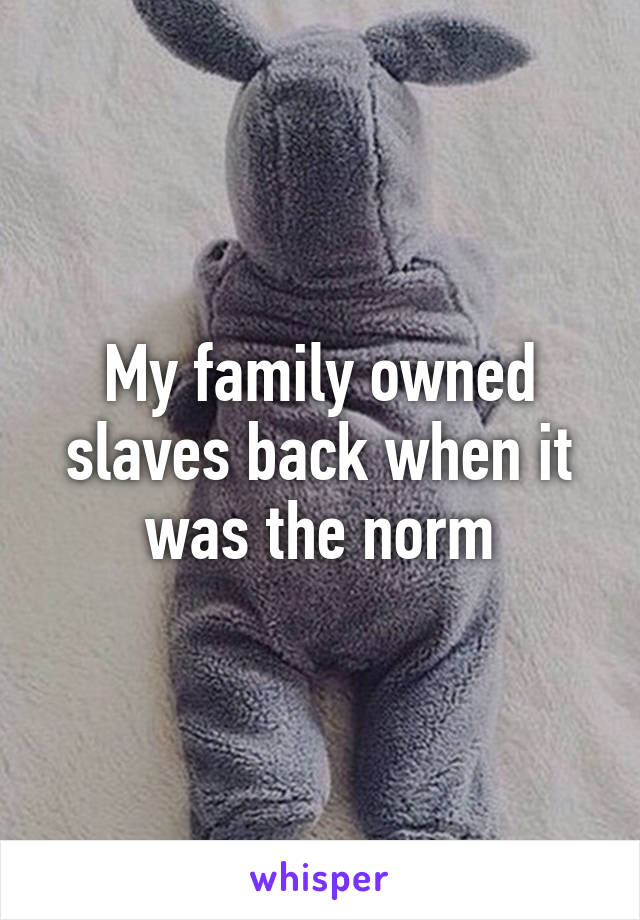 My family owned slaves back when it was the norm