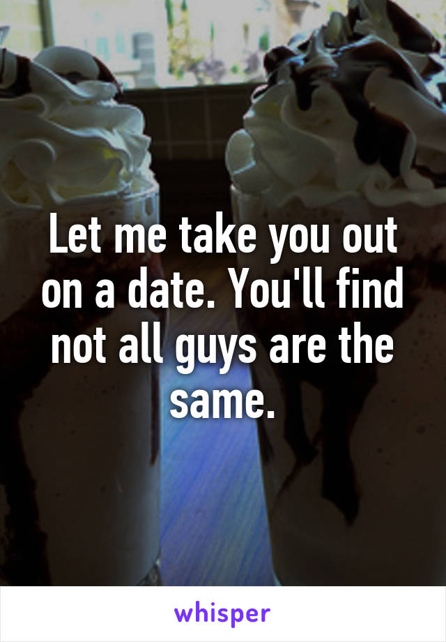 Let me take you out on a date. You'll find not all guys are the same.