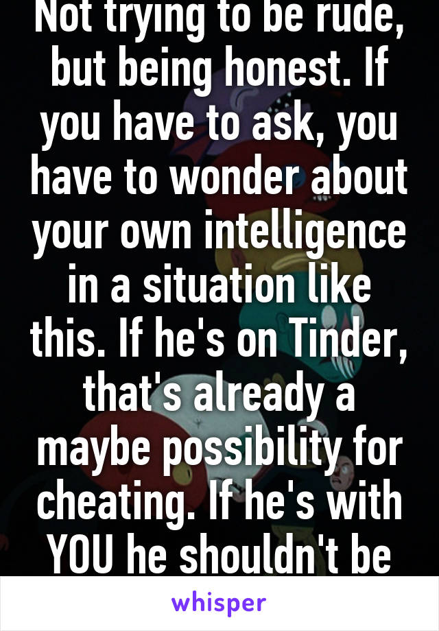 Not trying to be rude, but being honest. If you have to ask, you have to wonder about your own intelligence in a situation like this. If he's on Tinder, that's already a maybe possibility for cheating. If he's with YOU he shouldn't be on THAT.