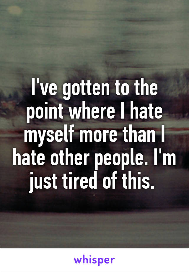 I've gotten to the point where I hate myself more than I hate other people. I'm just tired of this. 