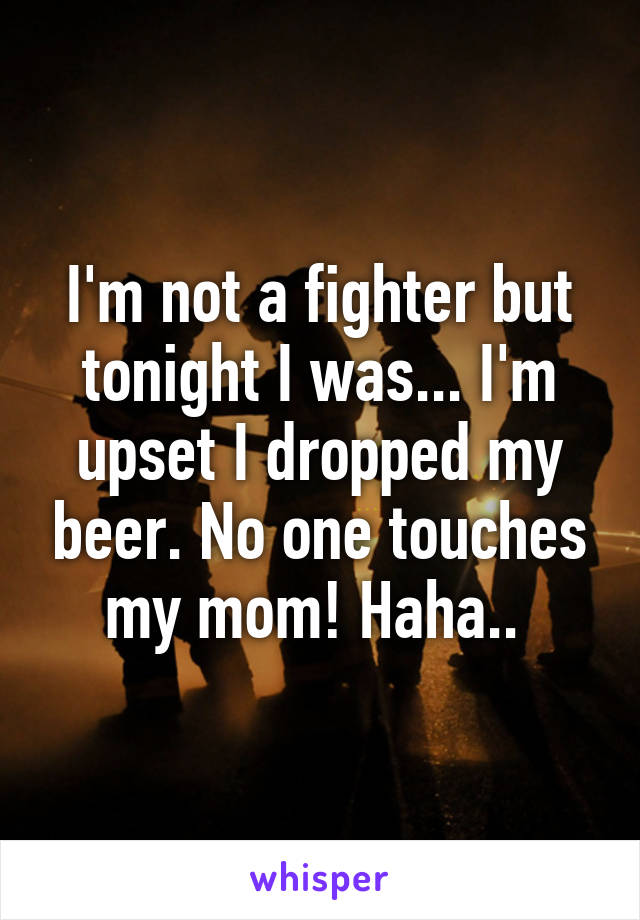 I'm not a fighter but tonight I was... I'm upset I dropped my beer. No one touches my mom! Haha.. 