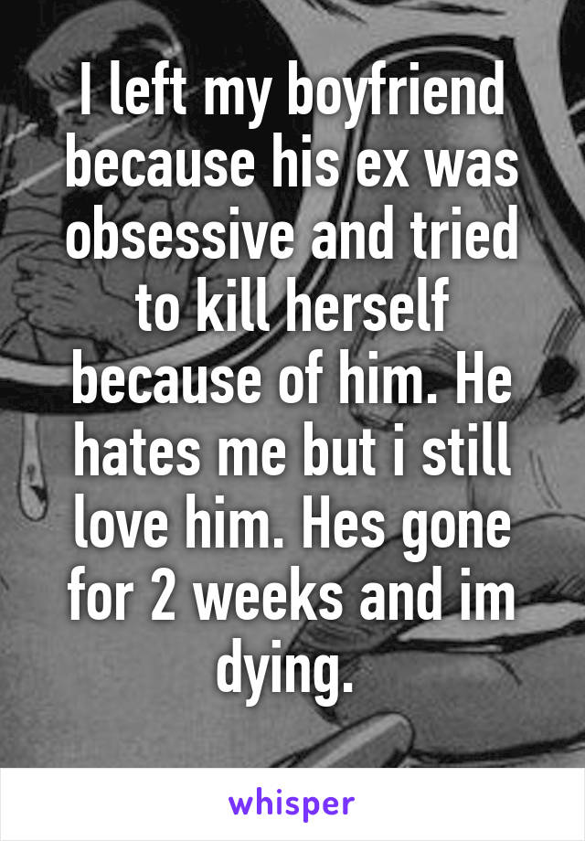 I left my boyfriend because his ex was obsessive and tried to kill herself because of him. He hates me but i still love him. Hes gone for 2 weeks and im dying. 
