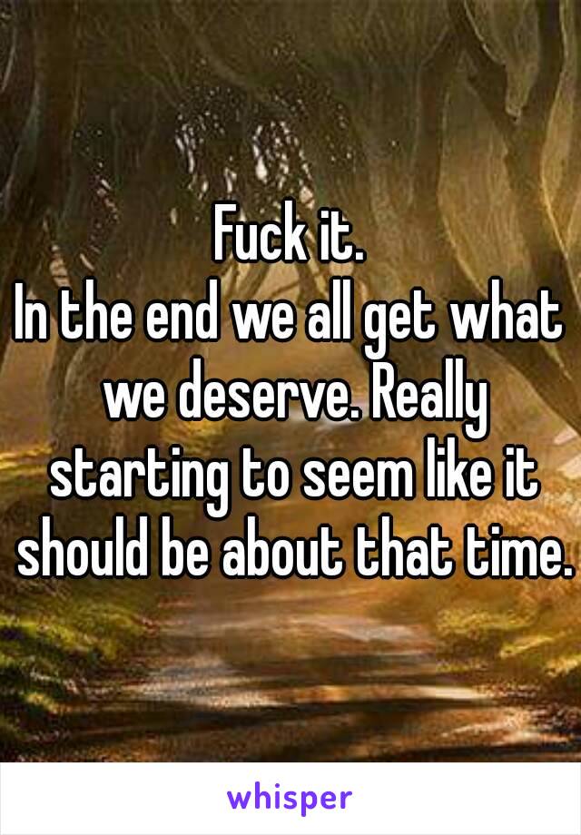 Fuck it.
In the end we all get what we deserve. Really starting to seem like it should be about that time.