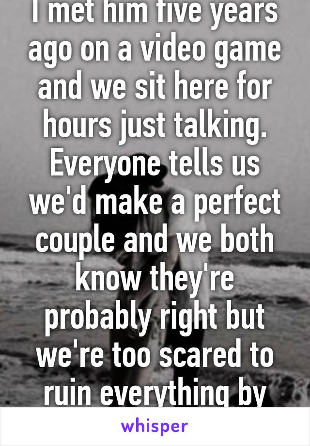 I met him five years ago on a video game and we sit here for hours just talking. Everyone tells us we'd make a perfect couple and we both know they're probably right but we're too scared to ruin everything by dating.