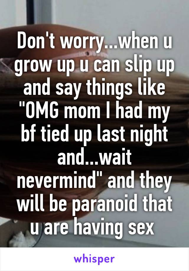 Don't worry...when u grow up u can slip up and say things like "OMG mom I had my bf tied up last night and...wait nevermind" and they will be paranoid that u are having sex 