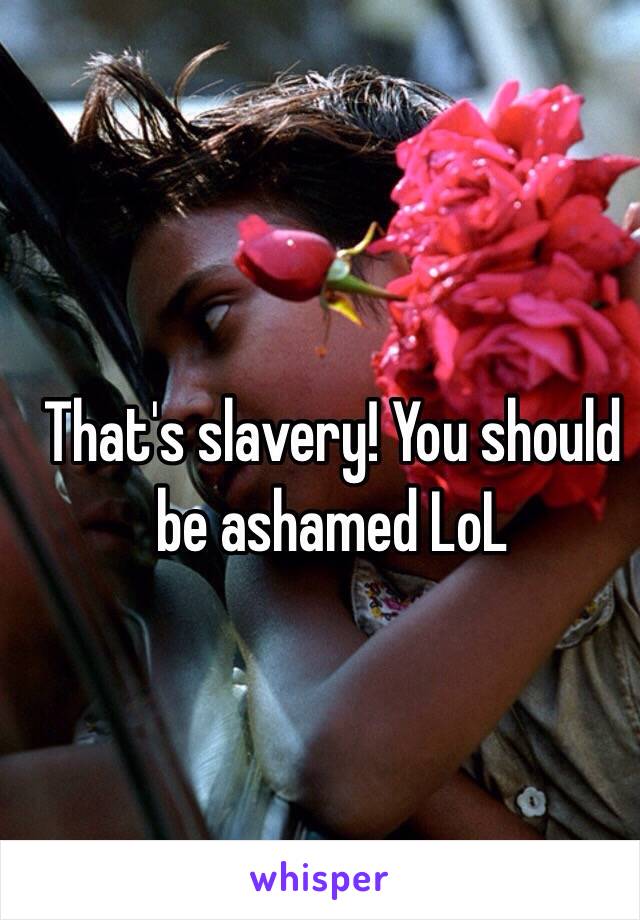 That's slavery! You should be ashamed LoL