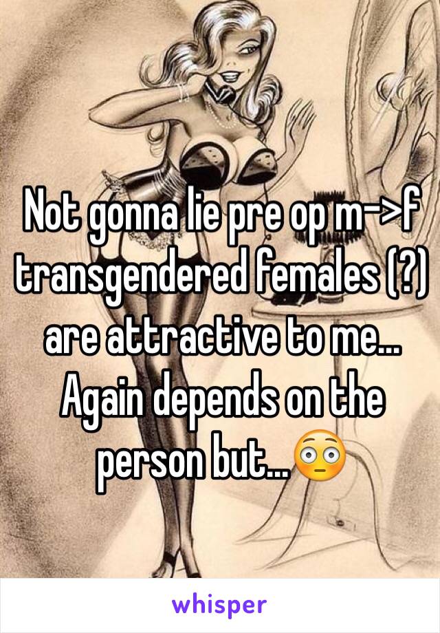 Not gonna lie pre op m->f transgendered females (?) are attractive to me... Again depends on the person but...😳