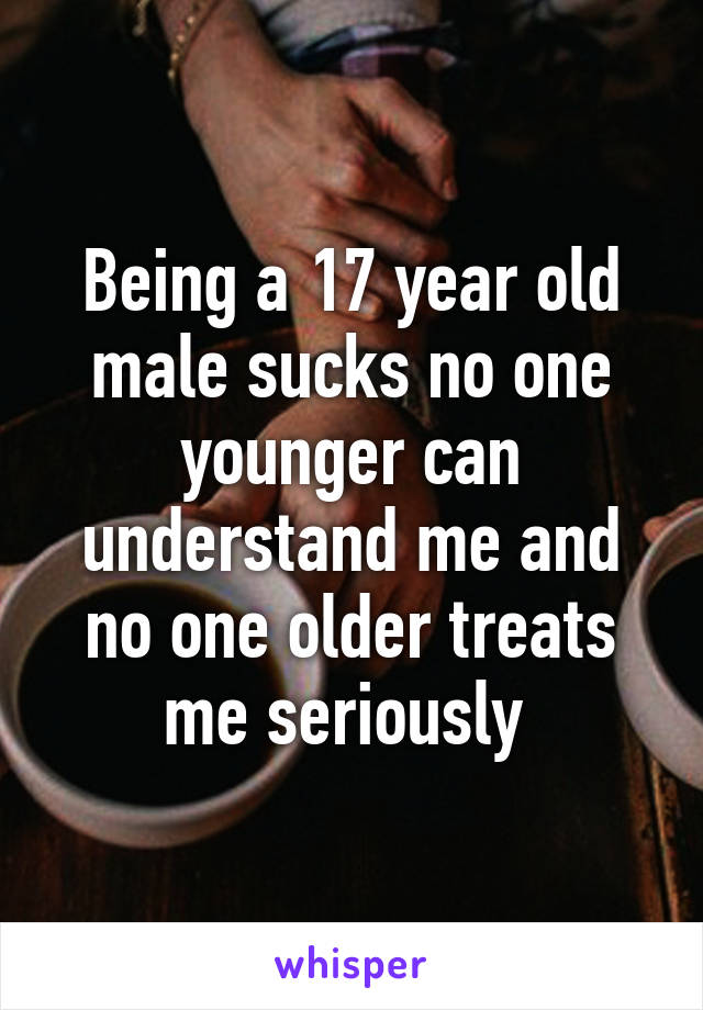 Being a 17 year old male sucks no one younger can understand me and no one older treats me seriously 